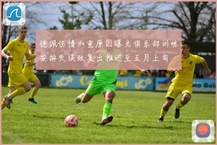 德佩伤情加重原因曝光俱乐部训练安排失误致复出推迟至五月上旬