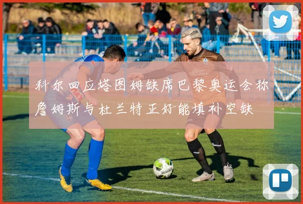 科尔回应塔图姆缺席巴黎奥运会称詹姆斯与杜兰特正好能填补空缺