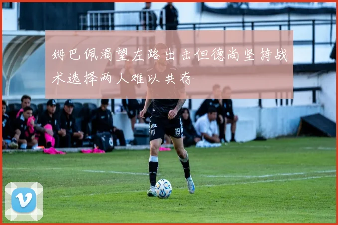 姆巴佩渴望左路出击但德尚坚持战术选择两人难以共存