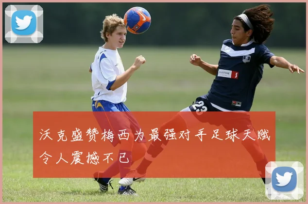沃克盛赞梅西为最强对手足球天赋令人震撼不已
