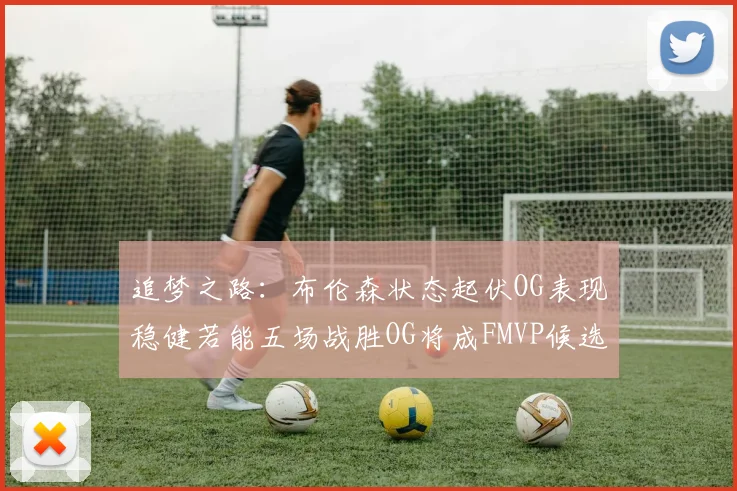 追梦之路：布伦森状态起伏OG表现稳健若能五场战胜OG将成FMVP候选