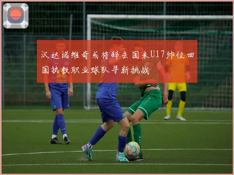 汉达诺维奇或将辞去国米U17帅位回国执教职业球队寻新挑战