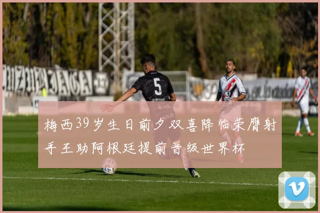 梅西39岁生日前夕双喜降临荣膺射手王助阿根廷提前晋级世界杯