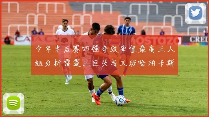 今年季后赛四强净效率值最高三人组分析雷霆三巨头与文班哈珀卡斯尔的表现对比