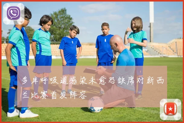 多库呼吸道感染未愈恐缺席对新西兰比赛首发阵容