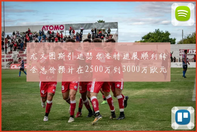 尤文图斯引进瑟尔洛特进展顺利转会总价预计在2500万到3000万欧元之间