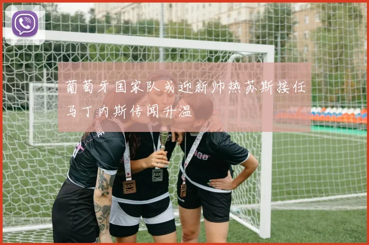 葡萄牙国家队或迎新帅热苏斯接任马丁内斯传闻升温