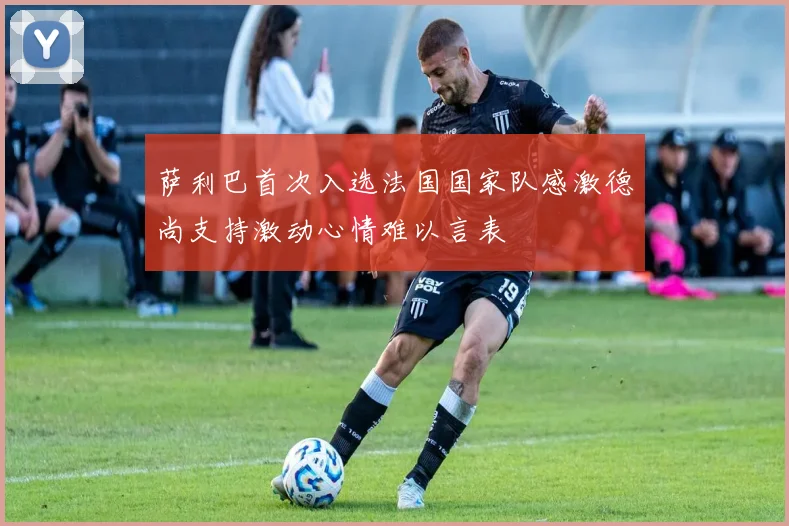 萨利巴首次入选法国国家队感激德尚支持激动心情难以言表