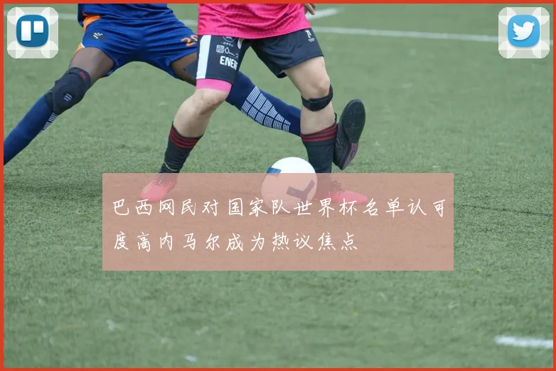 巴西网民对国家队世界杯名单认可度高内马尔成为热议焦点