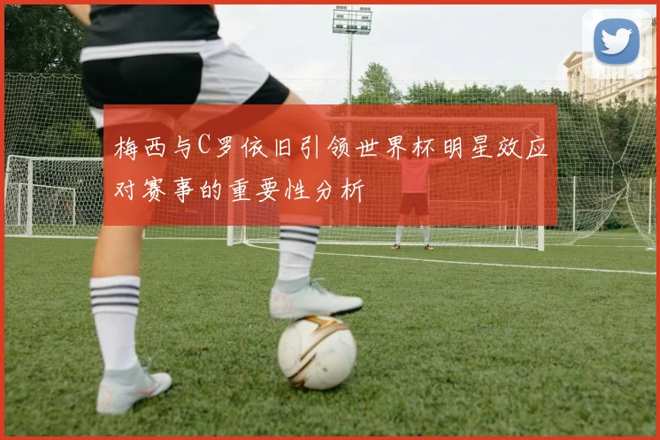 梅西与C罗依旧引领世界杯明星效应对赛事的重要性分析