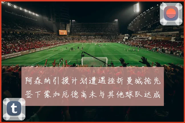 阿森纳引援计划遭遇挫折曼城抢先签下蒙加厄德高未与其他球队达成协议