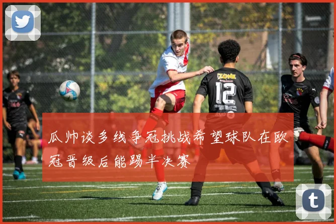 瓜帅谈多线争冠挑战希望球队在欧冠晋级后能踢半决赛