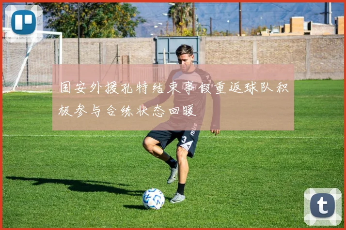 国安外援孔特结束事假重返球队积极参与合练状态回暖
