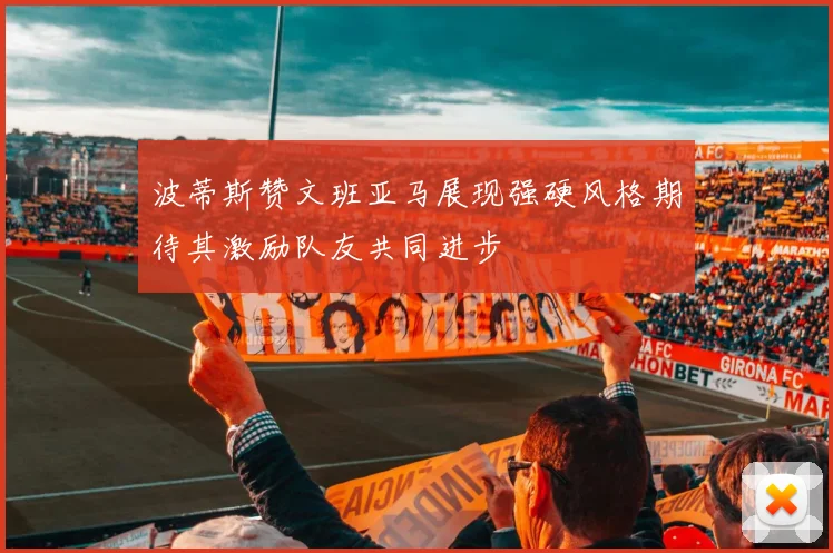 波蒂斯赞文班亚马展现强硬风格期待其激励队友共同进步
