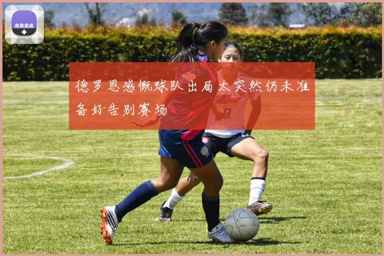 德罗恩感慨球队出局太突然仍未准备好告别赛场