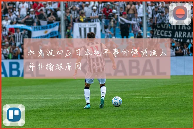 加克波回应日本绝平事件强调换人并非输球原因