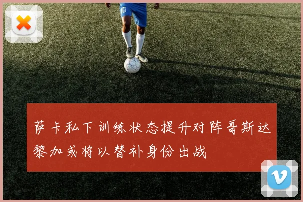 萨卡私下训练状态提升对阵哥斯达黎加或将以替补身份出战