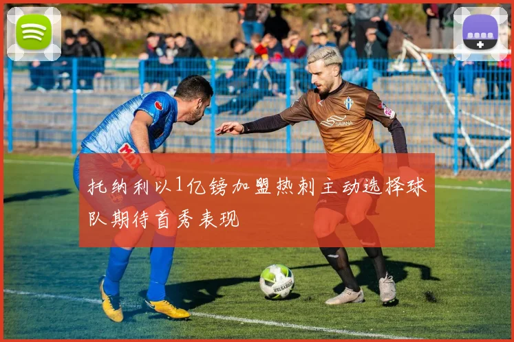 托纳利以1亿镑加盟热刺主动选择球队期待首秀表现