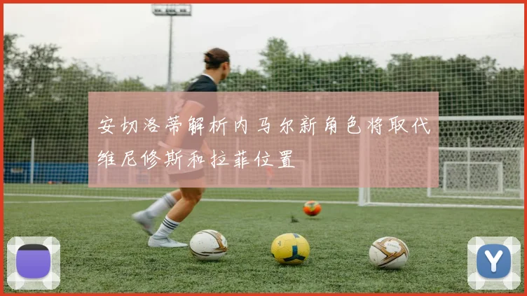 安切洛蒂解析内马尔新角色将取代维尼修斯和拉菲位置
