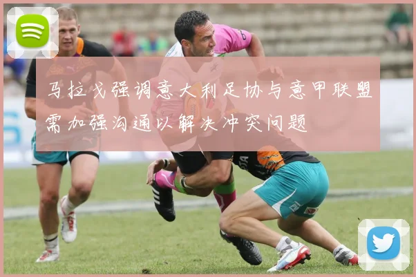 马拉戈强调意大利足协与意甲联盟需加强沟通以解决冲突问题