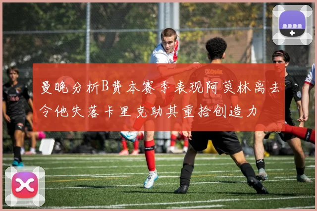曼晚分析B费本赛季表现阿莫林离去令他失落卡里克助其重拾创造力