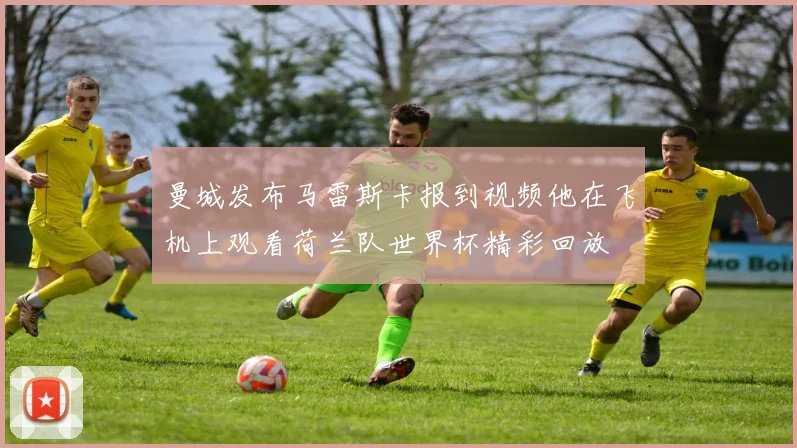 曼城发布马雷斯卡报到视频他在飞机上观看荷兰队世界杯精彩回放