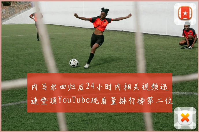 内马尔回归后24小时内相关视频迅速登顶YouTube观看量排行榜第二位
